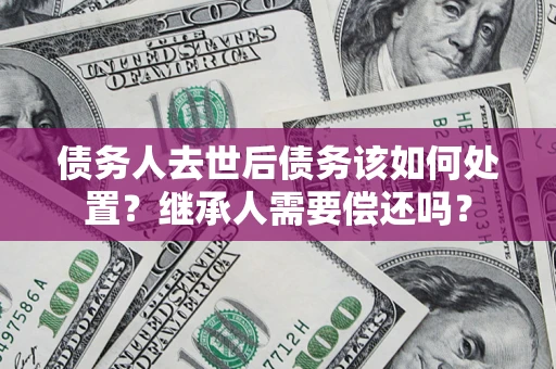 北京债务人去世后债务该如何处置？继承人需要偿还吗？