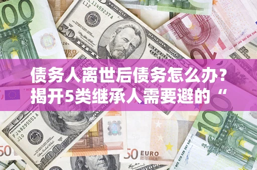 北京债务人离世后债务怎么办？揭开5类继承人需要避的“坑”